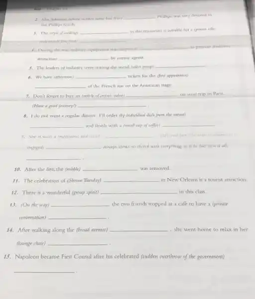 400 Chapter 30
2. Mrs,Johnson, (whose mander name had been!
__ Phillips, was very devoted to
the Phillips family.
3. The (style of cooking) __ in this restaurant is suitable for a (person who
understands fine food) __
4. During the war military equipment was (disguised)
__ to prevent (malicious
destruction) __ by enemy agents.
5. The leaders of industry were among the social (select group)
__
6. We have (afternoon) __ tickets for the (first appearance)
__ of the French star on the American stage.
7. Don't forget to buy an (article of artistic value) __ on your trip to Paris.
(Have a good journey!)
__
8. I do not want a regular dinner. I'll order (by individual dish from the menu)
__ and finish with a (small cup of coffee) __
9. She is such a impensions and simple __ cirl:and her (the man to whom she
engaged) __ always looks so (bored with everything, as if he has seen it all)
__
10. After the fire the (rubble) __ was removed.
11. The celebration of (Shrove Tuesday) __ in New Orleans is a tourist attraction.
12. There is a wonderful (group spirit) __ in this class.
13. (On the way) __ the two friends stopped at a café to have a (private
conversation) __
14. After walking along the (broad avenue)
__ , she went home to relax in her
(lounge chair) __
15. Napoleon became First Consul after his celebrated (sudden overthrow of the government)
__