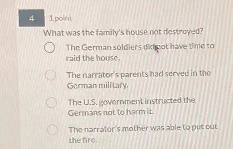 4
1 point
What was the family's house not destroyed?
The German soldiers didnot have time to
raid the house.
The narrator's parents had served in the
German military.
The U.S. government instructed the
Germans not to harm it.
The narrator's mother was able to put out
the fire.