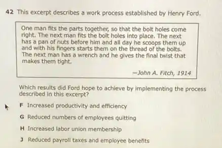 42 This excerpt describes a work process established by Henry Ford.
One man fits the parts together, so that the bolt holes come
right. The next man fits the bolt holes into place The next
has a pan of nuts before him and all day he scoops them up
and with his fingers starts them on the thread of the bolts.
The next man has a wrench and he gives the final twist that
makes them tight.
-John A. Fitch, 1914
Which results did Ford hope to achieve by implementing the process
described in this excerpt?
F Increased productivity and efficiency
G Reduced numbers of employees quitting
H Increased labor union membership
J Reduced payroll taxes and employee benefits