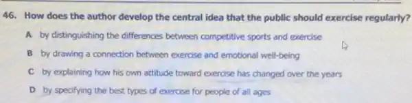 46. How does the author develop the central idea that the public should exercise regularly?
A by distinguishing the differences between competitive sports and exercise
B by drawing a connection between exercise and emotional well-being
C by explaining how his own attitude toward exercise has changed over the years
D by specifying the best types of exercise for people of all ages