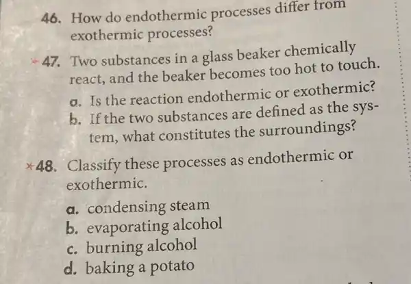 46. How do endothermic processes differ from
exothermic processes?
47.Two substances in a glass beaker chemically
react, and the beaker becomes too hot to touch.
a. Is the reaction endothermic or exothermic?
b. If the two substances are defined as the sys-
tem,what constitutes the surroundings?
Classify these processes as endothermic or
exothermic.
a. condensing steam
b. ev aporating alcohol
c. burning alcohol
d. baking a potato