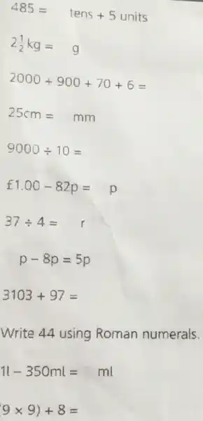 485=tens+5units
2(1)/(2)kg=g
2000+900+70+6=
25cm=mm
9000div 10=
f1.00-82p=p
37div 4=
p-8p=5p
3103+97=
Write 44 using Roman numerals.
1l-350ml=ml
(9times 9)+8=