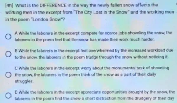 [4h] What is the DIFFERENCE in the way the newly fallen snow affects the
working men in the excerpt from "The City Lost in the Snow and the working men
in the poem "London Snow"?
A While the laborers in the excerpt compete for scarce jobs shoveling the snow, the
laborers in the poem feel that the snow has made their work much harder.
B While the laborers in the excerpt feel overwhelmed by the increased workload due
to the snow, the laborers in the poem trudge through the snow without noticing it.
C While the laborers in the excerpt worry about the monumental task of shoveling
the snow, the laborers in the poem think of the snow as a part of their daily
struggles
D While the laborers in the excerpt appreciate opportunities brought by the snow, the
laborers in the poem find the snow a short distraction from the drudgery of their day