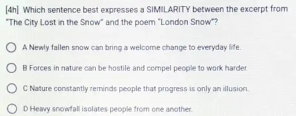 [4h] Which sentence best expresses a SIMIL ARITY between the excerpt from
"The City Lost in the Snow" and the poem "London Snow"?
A Newly fallen snow can bring a welcome change to everyday life.
B Forces in nature can be hostile and compel people to work harder.
C Nature constantly reminds people that progress is only an illusion.
D Heavy snowfall isolates people from one another.