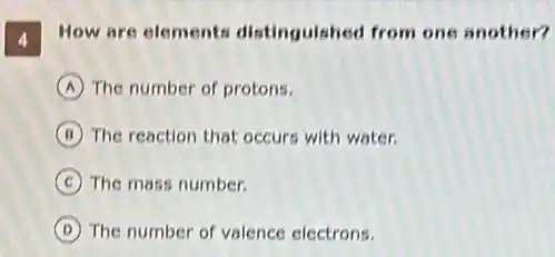 4
How are elements distinguished from one another?
A The number of protons.
B The reaction that occurs with water.
C The mass number.
D The number of valence electrons.