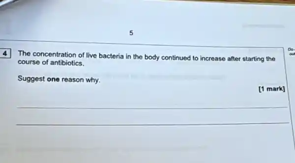 4
The concentration of live bacteria in the body continued to increase after starting the
course of antibiotics.
Suggest one reason why.
[1 mark]
__