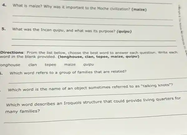 4.What is maize? Why was it important to the Moche civilization?(maize)
__
5.What was the Incan quipu, and what was its purpose? (quipu)
__
Directions: From the list below, choose the best word to answer each question. Write each
word in the blank provided. (longhouse , clan, tepee, maize , quipu)
onghouse clan tepee maize quipu
Which word refers to a group of families that are related?
__
__
sometimes referred to as "talking knots'
Which word describes an Iroquois structure that could provide living quarters for
__