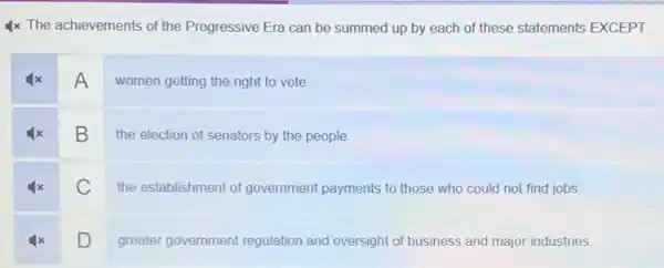 4x The achievements of the Progressive Era can be summed up by each of these statements EXCEPT
A
women getting the right to vote.
B
the election of senators by the people.
C
the establishment of government payments to those who could not find jobs
D
greater government regulation and oversight of business and major industries