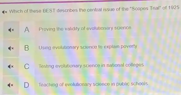 4x Which of these BEST describes the central issue of the "Scopes Trial" of 1925
Ax A Proving the validity of evolutionary science
B Using evolutionary science to explain poverty.
C Testing evolutionary science in national colleges
D Teaching of evolutionary science in public schools