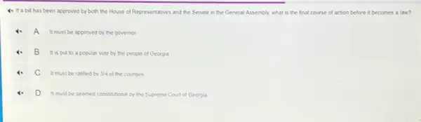 4x If a bill has been approved by both the House of Representatives and the Senate in the General Assembly, what is the final course of action before it becomes a law?
A
It must be approved by the governor
B
It is put to a popular vote by the people of Georgia
C
It must be ratified by 3/4 of the counties
D
It must be deemed constitutional by the Supreme Court of Georgia