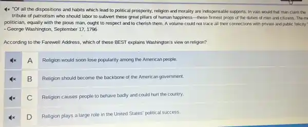 4x "Of all the dispositions and habits which lead to political prosperity, religion and morality are indispensable supports. In vain would that man claim the
tribute of patriotism who should labor to subvert these great pillars of human happiness-these firmest props of the duties of men and citizens .The m
politician, equally with the pious man, ought to respect and to cherish them. A volume could not trace all their connections with private and public felicity."
- George Washington,September 17, 1796
According to the Farewell Address, which of these BEST explains Washington's view on religion?
A
Religion would soon lose popularity among the American people.
4x B Religion should become the backbone of the American government.
C Religion causes people could hurt the country.
D
Religion plays a large role in the United States political success.