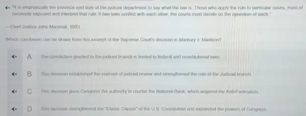 4x "It is emphatically the province and duty of the judicial department to say what the law is. Those who apply the rule to particular cases, must of
necessity expound and interpret that rule. If two laws conflict with each other, the courts must decide on the operation of each."
-Chief Justice John Marshall 1803
Which conclusion can be drawn from this excerpt of the Supreme Court's decision in Marbury v.Madison?
A The junsdiction granted to the judicial branch is limited to federal and constitutional laws
This decision established the concept of judicial review and strengthened the role of the Judicial branch
B
C This decision gave Congress the authority to charter the National Bank, which angored the Anti-Federalists
This decision strengthened the "Elastic Clause" of the U.S. Constitution and oxpanded the powers of Congress
D