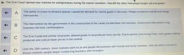 4x The Erie Canal opened new markets for entrepreneurs during the market revolution. How did this affect how people bought and sold goods?
A
The ability to travel to distance places caused the demand for market goods to decrease. People reverted to making most things
themselves.
B
The intervention by the government in the construction of the canals trickled down into business. Government intervention in big
business became commonplace.
C
The Erie Canal and similar structures allowed goods to be produced more quickly. Due to quicker processing times, more goods could be
produced and sold at lower prices in the market.
D
Until the 19th century.most markets were local and people did business with friends and family members. With the ability to travel to
distant markets people began conducting business with strangers.