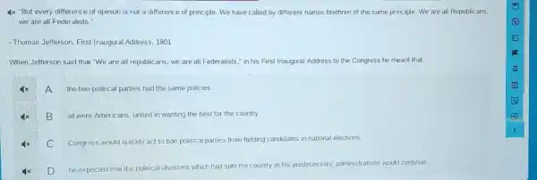 4x "But every difference of opinion is not a difference of principle . We have called by different names brethren of the same principle. We are all Republicans,
we are all Federalists."
- Thomas Jefferson, First Inaugural Address, 1801
When Jefferson said that "We are all republicans , we are all Federalist 5," in his First Inaugural Address to the Congress he meant that
A
the two political parties had the same policies.
B
all were Americans, united in wanting the best for the country.
C Congress would quickly act to ban political parties from fielding candidates in national elections.
D
he expected that the political divisions which had split the country in his predecessors 'administrations would continue