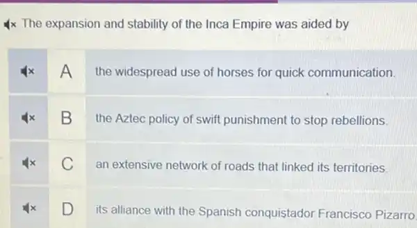 4x The expansion and stability of the Inca Empire was aided by
A
the widespread use of horses for quick communication.
B
the Aztec policy of swift punishment to stop rebellions
C an extensive network of roads that linked its territories.
square 
its alliance with the Spanish conquistador Francisco Pizarro.