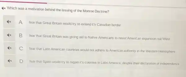 4x Which was a motivation behind the issuing of the Monroe Doctrine?
A
fear that Great Britain would try to extend it's Canadian border
B
fear that Great Britain was giving aid to Native Americans to resist American expansion out West
C
fear that Latin American countries would not adhere to American authority in the Western Hemisphere
D
fear that Spain would try to regain it's colonies in Latin America, despite their declaration of independence