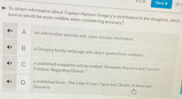 4x To obtain information about Captain Hanson Gregory's contribution to the doughnut, which
source would be most credible when considering accuracy?
A
an information website with open access information.
B
a Gregory family webpage with direct quotes from relatives.
C
a published magazine article entitled "Romantic Rumors and Fanciful
Folklore Regarding Donuts."
D
a published book, The Little Known Facts and Details of American
Desserts.