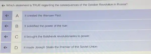 4x Which statement is TRUE regarding the consequences of the October Revolution in Russia?
A
It created the Warsaw Pact.
B
It solidified the power of the tsar.
C
It brought the Bolshevik revolutionaries to power.
D
It made Joseph Stalin the Premier of the Soviet Union.