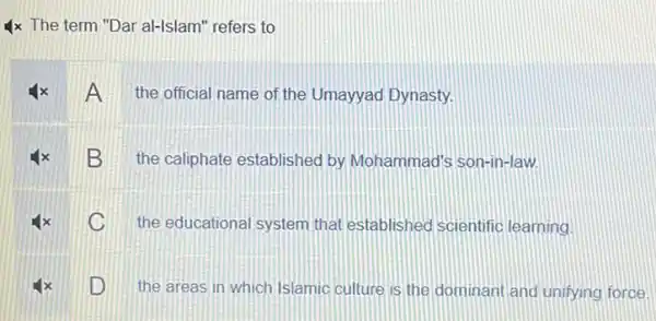 4x The term "Dar al-Islam" refers to
A the official name of the Umayyad Dynasty.
B
the caliphate established by Mohammad's son-in-law.
C
the educational system that established scientific learning
D
the areas in which Islamic culture is the dominant and unifying force.