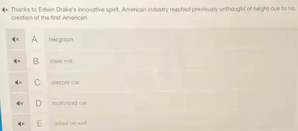 4x Thanks to Edwin Drake's innovative spirit, American industry reached previously unthought of height due to his
creation of the first American
A
telegraph
B
steel mill.
C
sleeper car.
D
motorized car.
E
drilled oil well.