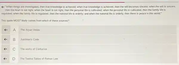 4x When things are investigated then true knowledge is achieved; when true knowledge is achieved, then the will becomes sincere; when the will is sincere,
then the heart is set right; when the heart is set right.then the personal life is cultivated; when the personal life is cultivated then the family life is
regulated; when the family life is regulated, then the national life is orderly; and when the national life is orderly.then there is peace in this world."
This quote MOST likely comes from which of these sources?
A
The Aryan Vedas
B
Justinian's Code
C
The works of Confucius
D
The Twelve Tables of Roman Law