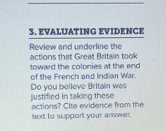 5. B EVIDENCE
Review and underline the
actions that Great Britain took
toward the colonies at the end
of the French and Indian War.
Do you believe Britain was
justified in taking these
actions? Cite evidence from the
text to support your answer.