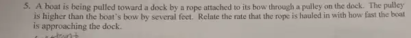 5. A boat is being pulled toward a dock by a rope attached to its bow through a pulley on the dock. The pulley
is higher than the boat's bow by several feet. Relate the rate that the rope is hauled in with how fast the boat
is approaching the dock.