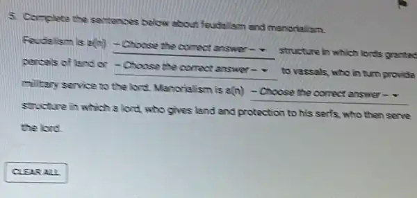 5. Complete the sentences below about feudelism and manorislism.
Feudelism is a(n)
-Choose the correct answer-.
structure in which lords granted
percels of land or - Choose the correct answer- -
to vassals, who in turn provide
military service to the lord. Manorialism is s(n)
square 
structure in which :lord, who gives land and protection to his serfs, who then serve
the lord.