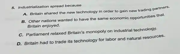 5. Industrialization spread because
A. Britain shared the new technology in order to gain new trading partners.
B. Other nations wanted to have the same economic opportunities that
Britain enjoyed.
C. Parliament relaxed Britain's monopoly on industrial technology.
D. Britain had to trade its technology for labor and natural resources.