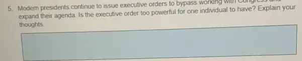 5. Modern presidents continue to issue executive orders to bypass working With Congress and
expand their agenda. Is the executive order too powerful for one individual to have? Explain your
square