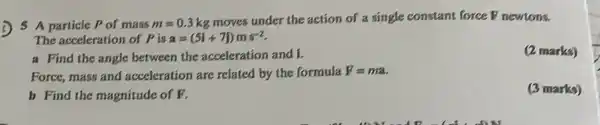 5 A particle Pof mass m=0.3kg moves under the action of a single constant force F newtons.
The acceleration of P is a=(5i+7j)ms^-2
(2 marks)
a Find the angle between the acceleration and i.
Force, mass and acceleration are related by the formula F=ma
b Find the magnitude of F.
(3 marks)