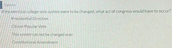 5 points
If the electoral college vote system were to be changed, what act of congress would have to occur?
Presidential Directive
Citizen Popular Vote
This system can not be changed ever.
Constitutional Amendment