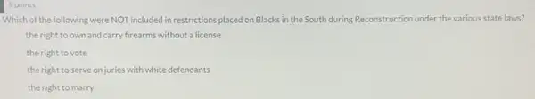 5 points
Which of the following were NOT included in restrictions placed on Blacks in the South during Reconstruction under the various state laws?
the right to own and carry frearms without a license
the right to vote
the right to serve on juries with white defendants
the right to marry