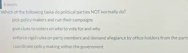 5 points
Which of the following tasks do political parties NOT normally do?
pick policy makers and run their campaigns
give clues to voters on who to vote for and why
enforce rigid rules on party members and demand allegiance by office holders from the part
coordinate policy making within the government