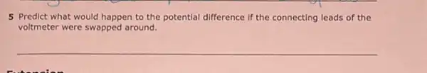 5 Predict what would happen to the potential difference if the connecting leads of the
voltmeter were swapped around.
__