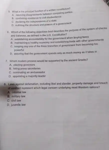 5. What is the principal function of a written constitution?
A. resolving disagreements between competing parties
B. confirming resistance to civil disobedience
C. declaring the independence of a state
D. outlining the structure and powers of a government
6. Which of the following objectives best describes the purpose of the system of checks
and balances, as defined in the U.S Constitution?
A. establishing accountability for the government when levying taxes
B. maintaining a healthy economy and establishing trade with other governments
C. keeping any one of the three branches of government from becoming too
powerful
D. assuring that the government spends only as much money as it takes in
7. Which modern process would be supported by the ancient Greeks?
A. electing governors
B. hiring press secretaries
C. nominating an ambassador
D. appointing a majority leader
8. Laws against defamation , including libel and slander, property damage and breach
of contract represent which legal concern underlying most Western nations?
A. criminal law
B. military law
C. civil law
D. juvenile law