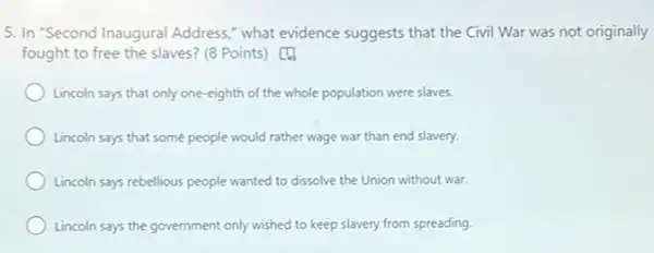 5. In 'Second Inaugural Address," what evidence suggests that the Civil War was not originally
fought to free the slaves? (8 Points) [[]]
Lincoln says that only one-eighth of the whole population were slaves.
Lincoln says that some people would rather wage war than end slavery.
Lincoln says rebellious people wanted to dissolve the Union without war.
Lincoln says the government only wished to keep slavery from spreading.