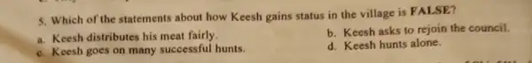 5. Which of the statements about how Keesh gains status in the village is FALSE?
a. Keesh distributes his meat fairly.
b. Keesh asks to rejoin the council.
c. Keesh goes on many successful hunts.
d. Keesh hunts alone.