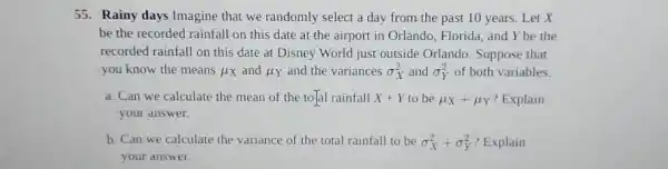 55. Rainy days Imagine that we randomly select a day from the past 10 years. Let x
be the recorded rainfall on this date at the airport in Orlando Florida, and Y be the
recorded rainfall on this date at Disney World just outside Orlando. Suppose that
you know the means mu _(X) and mu _(Y) and the variances sigma _(X)^2 and sigma _(Y)^2 of both variables.
a. Can we calculate the mean of the to]al rainfall X+Y to be mu _(X)+mu _(Y) ? Explain
your answer.
b. Can we calculate the variance of the total rainfall to be sigma _(X)^2+sigma _(Y)^2 ? Explain
your answer.