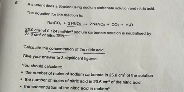 5.
A student does a titration using sodium carbonate solution and nitric acid.
The equation for the reaction is:
Na_(2)CO_(3)+2HNO_(3)arrow 2NaNO_(3)+CO_(2)+H_(2)O
25.0cm^3 of 0.124mol/dm^3
sodium carbonate solution is neutralised by 23.6cm^3 of nitric acid.
Calculate the concentration of the nitric acid.
Give your answer to 3 significant figures.
You should calculate:
the number of moles of sodium carbonate in 25.0cm^3 of the solution
the number of moles of nitric acid in 23.6cm^3 of the nitric acid
the concentration of the nitric acid in
mol/dm^3