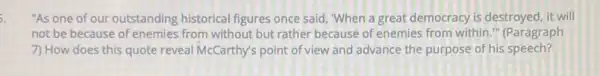 5.
"As one of our outstanding historical figures once said, "When a great democracy is destroyed it will
not be because of enemies from without but rather because of enemies from within." (Paragraph
7) How does this quote reveal McCarthy's point of view and advance the purpose of his speech?