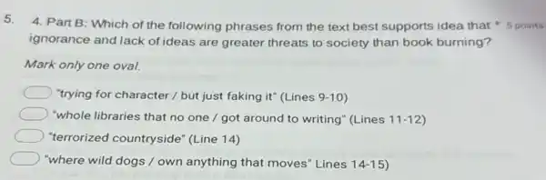 5.
ignorance and lack of ideas are greater threats to society than book burning?
4. Part B: Which of the following phrases from the text best supports idea that points
Mark only one oval.
"trying for character /but just faking it"(Lines 9-10
"whole libraries that no one / got around to writing" (Lines 11-12
"terrorized countryside"(Line 14)
"where wild dogs /own anything that moves "Lines 14-15