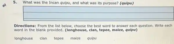 5.What was the Incan quipu, and what was its purpose? (quipu)
Directions: From the list below, choose the best word to answer each question. Write each
word in the blank provided. (longhouse, clan , tepee, maize, quipu)
longhouse clan tepee maize quipu