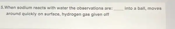 5.When sodium reacts with water the observations are: __ into a ball, moves
around quickly on surface, hydrogen gas given off