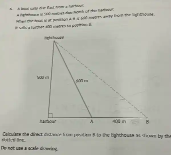 6. Aboat sails due East from a harbour.
A lighthouse is 500 metres due North of the harbour.
When the boat is at position A it is 600 metres away from the lighthouse.
It sails a further 400 metres to position B.
Calculate the direct distance from position B to the lighthouse as shown by the
dotted line.
Do not use a scale drawing.