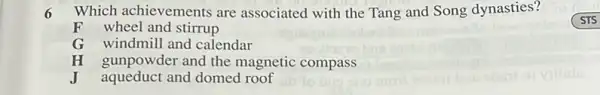 6 Which achievements are associated with the Tang and Song dynasties?
F wheel and stirrup
G windmill and calendar
gunpowder and the magnetic compass
J aqueduct and domed roof