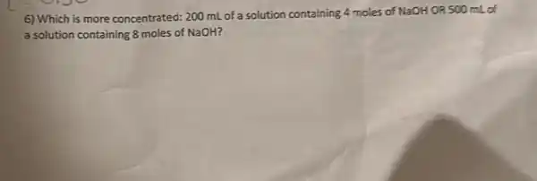 6) Which is more concentrated: 200 mL of a solution containing 4 moles of NaOH OR 500 mL of
a solution containing 8 moles of NaOH