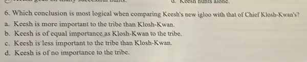 6. Which conclusion is most logical when comparing Keesh's new igloo with that of Chief Klosh-Kwan's?
a. Keesh is more important to the tribe than Klosh-Kwan.
b. Keesh is of equal importance as Klosh-Kwan to the tribe.
c. Keesh is'less important to the tribe than Klosh-Kwan.
d. Keesh is of no importance to the tribe.