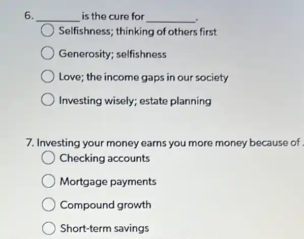 6. __ is the cure for __
Selfishness; thinking of others first
Generosity; selfishness
Love; the income gaps in our society
Investing wisely; estate planning
7. Investing your money earns you more money because of
Checking accounts
Mortgage payments
Compound growth
Short-term savings