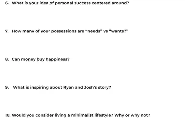 6. What is your idea of personal success centered around?
7. How many of your possessions are "needs''vs "wants?"
8. Can money buy happiness?
9. What is inspiring about Ryan and Josh's story?
10. Would you consider living a minimalist lifestyle?Why or why not?